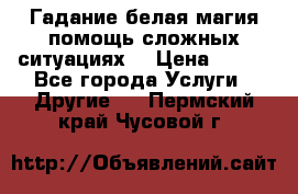 Гадание белая магия помощь сложных ситуациях  › Цена ­ 500 - Все города Услуги » Другие   . Пермский край,Чусовой г.